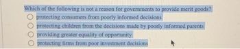 Which of the following is not a reason for governments to provide merit goods?
protecting consumers from poorly informed decisions
protecting children from the decisions made by poorly informed parents
providing greater equality of opportunity
protecting firms from poor investment decisions
A