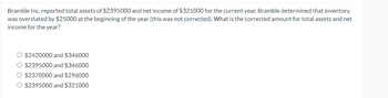 Bramble Inc. reported total assets of $2395000 and net income of $321000 for the current year. Bramble determined that inventory
was overstated by $25000 at the beginning of the year (this was not corrected). What is the corrected amount for total assets and net
income for the year?
O $2420000 and $346000
O $2395000 and $346000
O $2370000 and $296000
O $2395000 and $321000