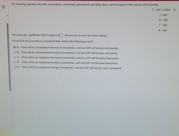 K
The following equations describe consumption, investment, government spending, taxes, and net exports in the country of Economika.
In Economika, equilibrium GDP is equal to $. (Round your asnwer the nearest dollar.)
If real GDP in Economika is currently $4,850, which of the following is true?
A. There will be an unplanned decrease in inventories, and real GDP will increase next period.
OB. There will be an unplanned increase in inventories, and real GDP will increase next period.
OC. There will be an unplanned decrease in inventories, and real GDP will decrease next period.
O D. There will be an unplanned increase in inventories, and real GDP will decrease next period.
OE. There will be no unplanned change in inventories, and real GDP will stay the same next period.
C=200+0.80(Y-T)
1=400
G=350
T=350
X = 100