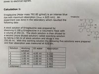 power to electrical signals.
Calculation 1:
Erioglaucine (Molar mass 792.85 g/mol) is an intense blue
dye with maximum absorption (Amax = 625 nm). An
experiment was done in the laboratory which resulted the
following data:
%3D
Erioglaucine
H3C
N.
O=$=0 Na
O=S=0
A stock solution of Erioglaucine was prepared by
dissolving 0.198 g Erioglaucine in a volumetric flask with
a volume of 250 ml. The stock solution is then diluted to
a second (more diluted solution) called eworking solution
by taking 2.50 ml of stock solution and dilute it into
250.00 ml. With this working solution the following five solutions were prepared
and their absorption was measured at 625 nm.
Na
N.
H3C
Solution
Working
solution
DI water
Absorption
1.00 ml
4.00 ml
0.210
2.00 ml
3.00 ml
3.00 ml
0.395
2.00 ml
0.600
4.00 ml
1.00 ml
0.775
5.00 ml
0.00 ml
0.965
Unknown
0.485
12345
