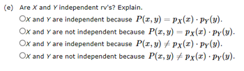 (e) Are X and Y independent rv's? Explain.
Ox and Y are independent because P(x, y) = Px(x) · Py(y).
OX and Y are not independent because P(x, y) = Px(x) · Py(y).
OX and Y are independent because P(x, y)
OX and Y are not independent because P(x, y)
Px(x) · Py(y).
Px(x) ·Py(y).