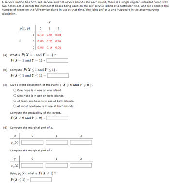 A service station has both self-service and full-service islands. On each island, there is a single regular unleaded pump with
two hoses. Let X denote the number of hoses being used on the self-service island at a particular time, and let Y denote the
number of hoses on the full-service island in use at that time. The joint pmf of X and Y appears in the accompanying
tabulation.
p(x, y)
0 1 2
0 0.10 0.05 0.01
x
1 0.06 0.20 0.07
2 0.06 0.14 0.31
(a) What is P(X = 1 and Y = 1)?
P(X = 1 and Y = 1) = |
(b) Compute P(X ≤ 1 and Y < 1).
P(X ≤1 and Y < 1) =
(c) Give a word description of the event { X0 and Y + 0 }.
One hose is in use on one island.
One hose is in use on both islands.
At least one hose is in use at both islands.
At most one hose is in use at both islands.
Compute the probability of this event.
P(X +0 and Y 0) = [
(d) Compute the marginal pmf of X.
x
0
Px(x)
Compute the marginal pmf of Y.
y
Py(y)
0
Using Px(x), what is P(X ≤ 1)?
P(X ≤ 1) =
=
1
2
1
2