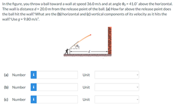 In the figure, you throw a ball toward a wall at speed 36.0 m/s and at angle 00 = 41.0° above the horizontal.
The wall is distance d = 20.0 m from the release point of the ball. (a) How far above the release point does
the ball hit the wall? What are the (b) horizontal and (c) vertical components of its velocity as it hits the
wall? Use g = 9.80 m/s².
(a) Number i
Unit
(b) Number
i
Unit
(c) Number i
Unit