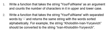 1. Write a function that takes the string 'YourFullName' as an argument and counts the number of characters in it in upper and lower case.

2. Write a function that takes the string 'YourFullName' with separated words by ‘-’ and returns the same string with the words sorted alphabetically. For example, the string “Kholodilin-Ivan-Yuryevich” should be converted to the string “Ivan-Kholodilin-Yuryevich”.