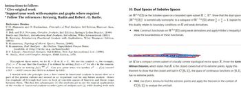 Instructions to follow:
* Give original work
"Support your work with examples and graphs where required
* Follow The references: Kreyszig, Rudin and Robert. G. Bartle.
Reference Books:
C.D. Aliprantis and O. Burkinshaw, Principles of Real Analysis, 3rd Edition, Harcourt Asia,
(2000)
J. Bak and D.J. Newman, Complex Analysis, 2nd Edition, Springer Indian Reprint, (2009)
Bartle and Sherbert, Introductory Real Analysis, 3rd edition, Wiley International, (2001)
E. Kreyszig, Introductory Functional Analysis with Applications, Wiley Singapore Edition,
(2001).
S. Kumaresan, Topology of Metric Spaces, Narosa, (2005).
S. Kumaresan, Real Analysis - An Outline, Unpublished Course Notes
(available at http://mtta.org.in/downloads)
B.V. Limaye, Functional Analysis, 2nd Edition, New Age International Ltd., (1996).
W. Rudin, Real and Complex Analysis, TMH Edition, 1973.
Throughout these notes, we let KR or KC. We use the symbol, for example,
f(x)= r² to say that the function f is defined by setting f(x) = r² for all in the domain.
This is same as writing f(x) 2. Can you guess what the symbol 2 f(x) means?
LIIS RIS means that IIIS is defined by LIIS.
def
I started with the principle that a first course in functional analysis is meant first as a
part of the general culture and second as an important tool for any future analyst. Ilence
the emphasis all through had been to look at concrete spaces of function and linear maps
between them. This has two advantages: (1) the students get to see the typical applications
of the results of functional analysis to other parts of analysis and (2) while dealing with such
30. Dual Spaces of Sobolev Spaces
Let W¹P(2) be the Sobolev space on a bounded open subset CR". Show that the dual space
(WP (2))* is isometrically isomorphic to a subspace of W-14 (2) where +1. Explain ho
this duality relates to boundary conditions on 2 and weak derivatives.
• Hint: Construct functionals on W1P (2) using weak derivatives and apply Hölder's inequality t
show the boundedness of these functionals.
exo Points
Let K be a compact convex subset of a locally convex topological vector space X. Prove the Krein
Milman theorem, which states that K is the closed convex hull of its extreme points. Apply this
theorem to show that the closed unit ball in C([0, 1]), the space of continuous functions on [0, 1],
has no extreme points.
• Hint: Use Zorn's lemma to find the extreme points and apply the theorem in the context of
C([0, 1]) to analyze the unit ball.