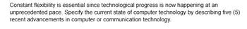 Constant flexibility is essential since technological progress is now happening at an
unprecedented pace. Specify the current state of computer technology by describing five (5)
recent advancements in computer or communication technology.