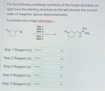 For the following multistep synthesis of the target structure on
right from the starting structure on the left choose the correct
order of reagents. Ignore stereochemistry.
To preview the image click here
Step 1
Step 2
Step 3
Br
Step 4
Step 5
Step 1 Reagent (s) [Select)
Step 2 Reagent (s) [Select)
Step 3 Reagent (s) Select
Step 4 Reagent (s) [Select]
Step 5 Reagent (s) [Select)
>
O
CH3
N
CH3