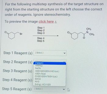 For the following multistep synthesis of the target structure on
right from the starting structure on the left choose the correct
order of reagents. Ignore stereochemistry.
To preview the image click here
Step 1
Step 2
Step 3
Br
Step 4
Step 5
Step 1 Reagent (s) [Select]
Step 2 Reagent (s)[Select]
HNMC2
NaCN
Step 3 Reagent (s) HOCH2CH20H/HCI (cat.)
H3O+/heat
CH3CH2OH/TsOH (cal)
Step 4 Reagent (s)
Step 5 Reagent (s) [Select)
SOCI2
NH3
Zn(Hg), HCI/H20
V
CH3
CH3