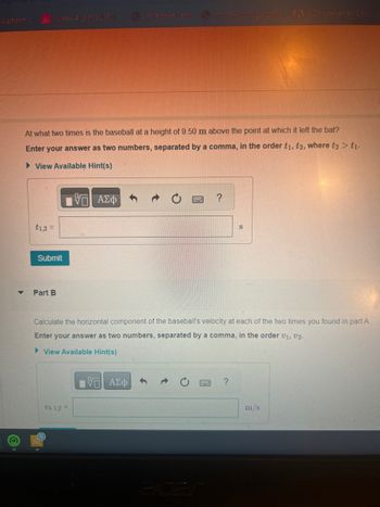 w.pharm...
(0)
3 Week 4 Lab: SUBMI.
At what two times is the baseball at a height of 9.50 m above the point at which it left the bat?
Enter your answer as two numbers, separated by a comma, in the order ti, t2, where t2 > t1.
► View Available Hint(s)
VG ΑΣΦΑ
t1,2 =
Submit
Part B
Vh 1,2 =
impastare gener F FDP converter Con
IVE ΑΣΦ
Calculate the horizontal component of the baseball's velocity at each of the two times you found in part A.
Enter your answer as two numbers, separated by a comma, in the order V₁, V2.
► View Available Hint(s)
B
?
S
?
m/s