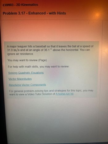 <HW03-2D Kinematics
Problem 3.17 - Enhanced - with Hints
A major leaguer hits a baseball so that it leaves the bat at a speed of
31.0 m/s and at an angle of 36.1° above the horizontal. You can
ignore air resistance.
You may want to review (Page)
For help with math skills, you may want to review:
Solving Quadratic Equations
Vector Magnitudes
Resolving Vector Components
For general problem-solving tips and strategies for this topic, you may
want to view a Video Tutor Solution of A home-run hit.