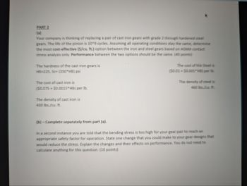 PART 2
(a)
Your company is thinking of replacing a pair of cast iron gears with grade 2 through hardened steel
gears. The life of the pinion is 10^9 cycles. Assuming all operating conditions stay the same, determine
the most cost-effective ($/cu. ft.) option between the iron and steel gears based on AGMA contact
stress analysis only. Performance between the two options should be the same. (40 points)
The hardness of the cast iron gears is
HB-225, Sc (350 HB) psi
The cost of cast iron is
($0.075+ $0.0015*HB) per lb.
The density of cast iron is
430 lbs./cu. ft.
The cost of the Steel is
($0.01+$0.001*HB) per lb.
The density of steel is
460 lbs./cu. ft.
(b)-Complete separately from part (a).
In a second instance you are told that the bending stress is too high for your gear pair to reach an
appropriate safety factor for operation. State one change that you could make to your gear designs that
would reduce the stress. Explain the changes and their effects on performance. You do not need to
calculate anything for this question. (10 points)