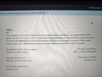 standard and has been opened read-only to prevent modification.
Find text or tools (
PART 2
(a)
Your company is thinking of replacing a pair of cast iron gears with grade 2 through hardened steel
gears. The life of the pinion is 10^9 cycles. Assuming all operating conditions stay the same, determine
the most cost-effective ($/cu. ft.) option between the iron and steel gears based on AGMA contact
stress analysis only. Performance between the two options should be the same. (40 points)
The hardness of the cast iron gears is
HB=225, Sc= (350*HB) psi
The cost of cast iron is
($0.075+ $0.0015*HB) per lb.
The density of cast iron is
430 lbs./cu. ft.
The cost of the Steel is
($0.01 + $0.001*HB) per lb.
The density of steel is
460 lbs./cu. ft.