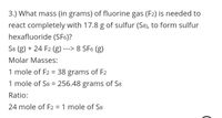 3.) What mass (in grams) of fluorine gas (F2) is needed to
react completely with 17.8 g of sulfur (S8), to form sulfur
hexafluoride (SF6)?
S8 (g) + 24 F2 (g) ---> 8 SF6 (g)
Molar Masses:
1 mole of F2 = 38 grams of F2
%3D
1 mole of S8 = 256.48 grams of S8
Ratio:
24 mole of F2 = 1 mole of S8
