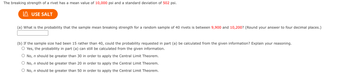 The breaking strength of a rivet has a mean value of 10,000 psi and a standard deviation of 502 psi.
I USE SALT
(a) What is the probability that the sample mean breaking strength for a random sample of 40 rivets is between 9,900 and 10,200? (Round your answer to four decimal places.)
(b) If the sample size had been 15 rather than 40, could the probability requested in part (a) be calculated from the given information? Explain your reasoning.
○ Yes, the probability in part (a) can still be calculated from the given information.
O No, n should be greater than 30 in order to apply the Central Limit Theorem.
O No, n should be greater than 20 in order to apply the Central Limit Theorem.
○ No, n should be greater than 50 in order to apply the Central Limit Theorem.