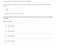 Yong is measuring two pyramids whose bases are rectangles.
Given the length l and width w of the base of the first pyramid, as well as its volume V, Yong uses the
formula
3V
h =
1- w
to compute its height h to be 7 centimeters.
The second pyramid has the same volume and base length, but its base's width is 2 times as long. What is
its height?
Choose 1 answer:
7
centimeters
A
7
centimeters
2
14 centimeters
D
28 centimeters
