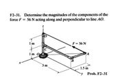 F2-31. Determine the magnitudes of the components of the
force F = 56 N acting along and perpendicular to line AO.
1 m
F = 56 N
1 m O
PA
B
3m
1.5 m
y Prob. F2-31
