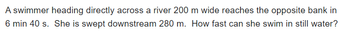 A swimmer heading directly across a river 200 m wide reaches the opposite bank in
6 min 40 s. She is swept downstream 280 m. How fast can she swim in still water?