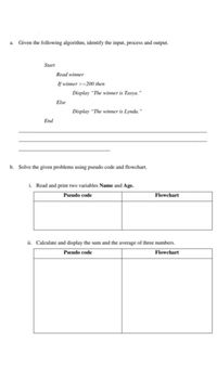 a.
Given the following algorithm, identify the input, process and output.
Start
Read winner
If winner >=200 then
Display "The winner is Tasya."
Else
Display “The winner is Lynda."
End
b. Solve the given problems using pseudo code and flowchart.
i. Read and print two variables Name and Age.
Pseudo code
Flowchart
ii. Calculate and display the sum and the average of three numbers.
Pseudo code
Flowchart
