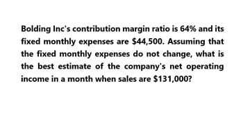 Bolding Inc's contribution margin ratio is 64% and its
fixed monthly expenses are $44,500. Assuming that
the fixed monthly expenses do not change, what is
the best estimate of the company's net operating
income in a month when sales are $131,000?