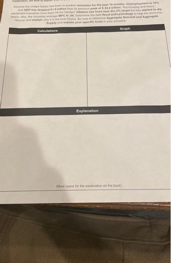 explanation. Be sure to exp
Assume the United States has been in another recession for the past 10 months. Unemployment is 10%
and GDP has dropped $1.9 trillion from its previous peak of $ 20.8 trillion. The housing and heavy
equipment industries have been hit the hardest. Inflation has been near the 2% target but has started to dip
below. Also, the countries average MPC is 60. Determine the best fiscal policy/strategy to help the economy
recover and explain why it is the best choice. Be sure to reference Aggregate Demand and Aggregate
Supply and explain your specific tools in your answers.
Calculations
Explanation
Graph
(More space for the explanation on the back)
