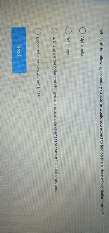 Which of the following secondary structures would you expect to find on the surface of a globular protein?
Alpha helix
Beta sheet
a, b, and c if the polar and charged amino acid side chains face the surface of the protein.
Loops between two alpha-helices
Next