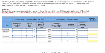 On January 1, 2024, a Company adopted the dollar-value LIFO method for its one inventory pool. The pool's value on this date was
$860,000. The 2024 and 2025 ending inventory valued at year-end costs were $897,000 and $966,000, respectively. The
appropriate cost indexes are 1.04 for 2024 and 1.05 for 2025.
Required:
Complete the below table to calculate the inventory value at the end of 2024 and 2025 using the dollar-value LIFO method.
Note: Round "Year end cost index" to 2 decimal places. Round other final answer values to the nearest whole dollars.
Date
01/01/2024
12/31/2024
12/31/2025
Inventory Layers Converted to Base Year Cost
Inventory at
Year-End
Cost
Year-End
Cost
Index
=
=
=
Inventory
Layers at
Base Year
Cost
Proy
Base
Base
2024
Base
2024
2025
Inventory Layers Converted to Cost
Inventory
Layers at Base
Year Cost
9 of 9
‒‒‒
===
Year-End
Cost Index
Noxt
=
=
Inventory
Layers
Converted to
Cost
Inventory
DVL Cost