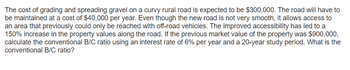 The cost of grading and spreading gravel on a curvy rural road is expected to be $300,000. The road will have to
be maintained at a cost of $40,000 per year. Even though the new road is not very smooth, it allows access to
an area that previously could only be reached with off-road vehicles. The improved accessibility has led to a
150% increase in the property values along the road. If the previous market value of the property was $900,000,
calculate the conventional B/C ratio using an interest rate of 6% per year and a 20-year study period. What is the
conventional B/C ratio?