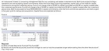 An institutional investor is comparing management fees for two competing real estate investment funds. Both funds expect to begin
operations and are accepting capital commitments. When the funds begin acquiring properties, capital calls will be made for capital
contributions during the investment period. Fund A will charge a fee of 45 BP on capital committed and 60 BP on capital invested after
the investment period ends. Fund B will charge a fee of 50 BP on capital committed and 55 BP on capital invested after the investment
period ends. Both funds expect to have $505,000,000 in capital commitments when the fund commences operations and both project
a five-year cycle for startup and acquisitions. Capital flows are expected as follows:
Fund A
Year 1
Year 2
Year 3
Year 4
Year 5
Fund B
Year 1
Year 2
Year 3
Year 4
Year 5
Contributed
Capital
$ 202,000,000
303,000,000
Contributed
Capital
$ 303,000,000
202,000,000
Capital Returned
$0
0
0
101,000,000
50,500,000
Capital Returned
0
0
50,500,000
101,000,000
Invested Capital
$ 202,000,000
505,000,000
505,000,000
404,000,000
353,500,000
Invested Capital
$ 303,000,000
505,000,000
505,000,000
454,500,000
353,500,000
Required:
a. What will total fees be for Fund (A)? For Fund (B)?
b. Would one of the fee structures cause the manager to want to hold the properties longer before selling than the other fee structure?
if so, which one?