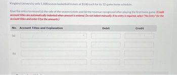 Kingbird University sells 5,100 season basketball tickets at $140 each for its 12-game home schedule.
Give the entry to record (a) the sale of the season tickets and (b) the revenue recognized after playing the first home game. (Credit
account titles are automatically indented when amount is entered. Do not indent manually. If no entry is required, select "No Entry" for the
account titles and enter O for the amounts.)
No. Account Titles and Explanation
(a)
(b)
Debit
Credit