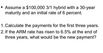 ▪ Assume a $100,000 3/1 hybrid with a 30-year
maturity and an initial rate of 6 percent.
1. Calculate the payments for the first three years.
2. If the ARM rate has risen to 6.5% at the end of
three years, what would be the new payment?