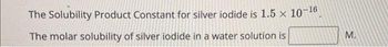 The Solubility Product Constant for silver iodide is 1.5 x 10-16.
The molar solubility of silver iodide in a water solution is
M.