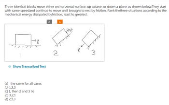 Three identical blocks move either on horizontal surface, up aplane, or down a plane as shown below.They start
with same speedand continue to move until brought to rest by friction. Rank thethree situations according to the
mechanical energy dissipated byfriction, least to greatest.
Show Transcribed Text
(a) the same for all cases
(b) 1,2,3
(c) 1, then 2 and 3 tie
(d) 3,2,1
(e) 2,1,3
3
2
tay
3