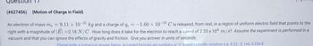 (#627456) (Motion of Charge in Field)
An electron of mass me = 9.11 x 10"
9.11 x 10-31 kg and a charge of qe =
kg and a charge of qe = -1.60 x 10-19 C is released, from rest, in a region of uniform electric field that points to the
right with a magnitude of |E -2.18 N/C. How long does it take for the electron to reach a speed of 2.33 x 104 m/s? Assume the experiment is performed in a
vacuum and that you can ignore the effects of gravity and friction. Give you answer in units of seconds.
Please enter a numerical answer below. Accepted formats are numbers or "e" based scientific notation e.g. 0.23, -2, 1e6, 5.23e-8