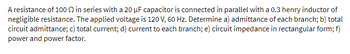 A resistance of 100 2 in series with a 20 µF capacitor is connected in parallel with a 0.3 henry inductor of
negligible resistance. The applied voltage is 120 V, 60 Hz. Determine a) admittance of each branch; b) total
circuit admittance; c) total current; d) current to each branch; e) circuit impedance in rectangular form; f)
power and power factor.