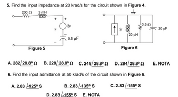5. Find the input impedance at 20 krad/s for the circuit shown in Figure 4.
3mH
200 £2
m 0000
3v
| 0.5 Ω
2i
120 ΜΗ
0.5 μF
Figure 5
Figure 6
A. 282/28.8°2
B.228/28.8° C. 248/28.8°
D. 284/28.8°
6. Find the input admittance at 50 krad/s of the circuit shown in Figure 6.
A. 2.83--125⁰ S
B. 2.83/-135° S
C.2.83/-155⁰ S
D. 2.83-155° S E. NOTA
20 μF
E. NOTA