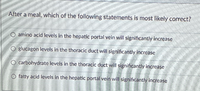 After a meal, which of the following statements is most likely correct?
amino acid levels in the hepatic portal vein will significantly increase
glucagon levels in the thoracic duct will significantly increase
O carbohydrate levels in the thoracic duct will significantly increase
fatty acid levels in the hepatic portal vein will significantly increase
