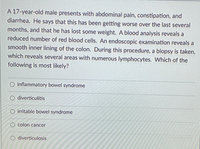 A 17-year-old male presents with abdominal pain, constipation, and
diarrhea. He says that this has been getting worse over the last several
months, and that he has lost some weight. A blood analysis reveals a
reduced number of red blood cells. An endoscopic examination reveals a
smooth inner lining of the colon. During this procedure, a biopsy is taken,
which reveals several areas with numerous lymphocytes. Which of the
following is most likely?
O inflammatory bowel syndrome
O diverticulitis
O irritable bowel syndrome
O colon cancer
diverticulosis
