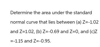 Determine the area under the standard
normal curve that lies between (a) Z=-1.02
and Z=1.02, (b) Z=-0.69 and Z=0, and (c)Z
=-1.15 and Z=-0.95.