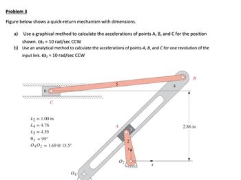 Problem 3
Figure below shows a quick-return mechanism with dimensions.
a) Use a graphical method to calculate the accelerations of points A, B, and C for the position
shown. W210 rad/sec CCW
b) Use an analytical method to calculate the accelerations of points A, B, and C for one revolution of the
input link. 210 rad/sec CCW
6
C
L2 = 1.00 in
L4 = 4.76
5
B
A
L5= 4.55
2.86 in
02 = 99°
0402 =
= 1.69 @ 15.5°