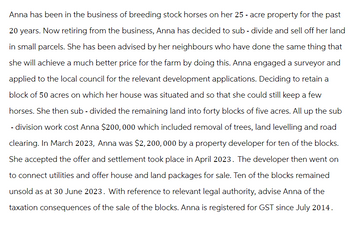 Anna has been in the business of breeding stock horses on her 25 - acre property for the past
20 years. Now retiring from the business, Anna has decided to sub-divide and sell off her land
in small parcels. She has been advised by her neighbours who have done the same thing that
she will achieve a much better price for the farm by doing this. Anna engaged a surveyor and
applied to the local council for the relevant development applications. Deciding to retain a
block of 50 acres on which her house was situated and so that she could still keep a few
horses. She then sub-divided the remaining land into forty blocks of five acres. All up the sub
- division work cost Anna $200,000 which included removal of trees, land levelling and road
clearing. In March 2023, Anna was $2,200, 000 by a property developer for ten of the blocks.
She accepted the offer and settlement took place in April 2023. The developer then went on
to connect utilities and offer house and land packages for sale. Ten of the blocks remained
unsold as at 30 June 2023. With reference to relevant legal authority, advise Anna of the
taxation consequences of the sale of the blocks. Anna is registered for GST since July 2014.