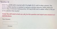 Question 10
Solid CO, (0.38 mol) is reacted with CH3MgBr (0.21 mol) in ether solvent. The
product of the reaction is isolated in aqueous solution (assume 100% yield) and
excess CO, is removed. Subsequently, HCI (aq) (0.08 mol) is added. What is the pH
of the solution that results?
Notes: You will need to look up a pk, for this question and report your answer to 2
decimal places.
Your Answer:
Answer
