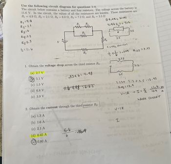 Use the following circuit diagram for questions 1-4.
The circuit below contains a battery and four resistors. The voltage across the battery is
11.6 V. In the circuit, the values of all the resistances are known. These resistances are
-
R₁ = 4.9 2, R2 = 2.1 S2, R3 = 6.0 2, R4 = 7.2 2, and R5 = 3.5 2
R₁ =4.9
R2=2.1
R3=6
Ry=1.2
R5:3.5
V
B=11.6
R₁ R₁₂
R3
www
A notais terit od vd bot
(R,+R2 Series
4.9+2.1=72
Γ
7.2
R4
3.5
www
R5
R12R3 parlles
=.309
R123 = 3.23
1. Obtain the voltage drop across the third resistor R3.
3.23
(a) 2.7 V
5.1 V
7.2.
.83×6=4.98
1.6
(c) 1.5 V
(d) 6.8 V
(e) 3.9 V
11.6-4.98-6.62
to do
2. Obtain the current through the third resistor R3:
3.5
Req
0.03.23+ 7.2 + 3.5=13.93
oltof Req = 13.9
V=IR I= \/ 11.6-83
13.9
Whole circuit
A
(a) 1.3 A
V=IR
(b) 1.6 A
saq si lo 300
egaq
(c) 2.1 A
5269
I
(d) 0.45 A
5.6
b
18554
0.80 A
) (2-0)