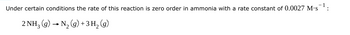 Under certain conditions the rate of this reaction is zero order in ammonia with a rate constant of 0.0027 M.S
-
2 NH3 (g) N2 (g) +3 H₂ (g)
: