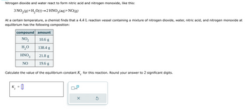 Nitrogen dioxide and water react to form nitric acid and nitrogen monoxide, like this:
3 NO₂(9)+H₂O(1)→2 HNO3(aq) + NO(g)
At a certain temperature, a chemist finds that a 4.4 L reaction vessel containing a mixture of nitrogen dioxide, water, nitric acid, and nitrogen monoxide at
equilibrium has the following composition:
compound amount
NO₂
10.6 g
H₂O
138.4 g
HNO3
21.8 g
NO
19.6 g
Calculate the value of the equilibrium constant K for this reaction. Round your answer to 2 significant digits.
с
K = []
x10
×