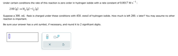 Under certain conditions the rate of this reaction is zero order in hydrogen iodide with a rate constant of 0.0017 M.s¹:
Suppose a 300. mL flask is charged under these conditions with 450. mmol of hydrogen iodide. How much is left 200. s later? You may assume no other
reaction is important.
Be sure your answer has a unit symbol, if necessary, and round it to 2 significant digits.
2 HI (9)
H2(g)+1₂(g)
B
=
X
x10