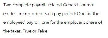 Two complete payroll - related General Journal
entries are recorded each pay period: One for the
employees' payroll, one for the employer's share of
the taxes. True or False