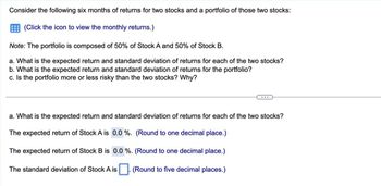 Consider the following six months of returns for two stocks and a portfolio of those two stocks:
(Click the icon to view the monthly returns.)
Note: The portfolio is composed of 50% of Stock A and 50% of Stock B.
a. What is the expected return and standard deviation of returns for each of the two stocks?
b. What is the expected return and standard deviation of returns for the portfolio?
c. Is the portfolio more or less risky than the two stocks? Why?
a. What is the expected return and standard deviation of returns for each of the two stocks?
The expected return of Stock A is 0.0%. (Round to one decimal place.)
The expected return of Stock B is 0.0 %. (Round to one decimal place.)
The standard deviation of Stock A is
. (Round to five decimal places.)