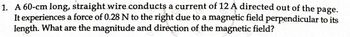 1. A 60-cm long, straight wire conducts a current of 12 A directed out of the page.
It experiences a force of 0.28 N to the right due to a magnetic field perpendicular to its
length. What are the magnitude and direction of the magnetic field?