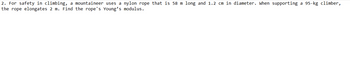 2. For safety in climbing, a mountaineer uses a nylon rope that is 58 m long and 1.2 cm in diameter. When supporting a 95-kg climber,
the rope elongates 2 m. Find the rope's Young's modulus.
