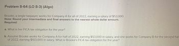 Problem 8-64 (LO 8-3) (Algo)
Brooke, a single taxpayer, works for Company A for all of 2022, earning a salary of $53,000.
Note: Round your intermediate and final answers to the nearest whole dollar amount.
Required:
a. What is her FICA tax obligation for the year?
b. Assume Brooke works for Company A for half of 2022, earning $53,000 in salary, and she works for Company B for the second hal-
of 2022, earning $103,000 in salary. What is Brooke's FICA tax obligation for the year?